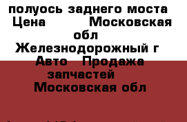 полуось заднего моста › Цена ­ 300 - Московская обл., Железнодорожный г. Авто » Продажа запчастей   . Московская обл.
